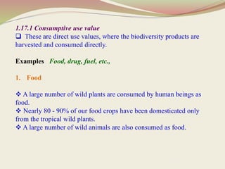 1.17.1 Consumptive use value
 These are direct use values, where the biodiversity products are
harvested and consumed directly.
Examples Food, drug, fuel, etc.,
1. Food
 A large number of wild plants are consumed by human beings as
food.
 Nearly 80 - 90% of our food crops have been domesticated only
from the tropical wild plants.
 A large number of wild animals are also consumed as food.
 