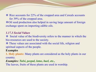  Rice accounts for 22% of the cropped area and Cereals accounts
for 39% of the cropped area.
Oil seed production also helped in saving large amount of foreign
exchange spent on importing edible oils.
1.17.3 Social Values
 Social value of the biodiversity refers to the manner in which the
bio-resources are used to the society.
 These values are associated with the social life, religion and
spiritual aspects of the people.
Examples
1. Holy plants: Many plants are considered as the holy plants in our
country.
Examples: Tulsi, peepal, lotus, bael, etc.,
The leaves, fruits of these plants are used in worship.
 