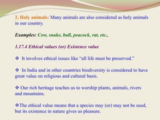 2. Holy animals: Many animals are also considered as holy animals
in our country.
Examples: Cow, snake, bull, peacock, rat, etc.,
1.17.4 Ethical values (or) Existence value
 It involves ethical issues like “all life must be preserved.”
 In India and in other countries biodiversity is considered to have
great value on religious and cultural basis.
 Our rich heritage teaches us to worship plants, animals, rivers
and mountains.
The ethical value means that a species may (or) may not be used,
but its existence in nature gives us pleasure.
 