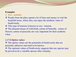 Examples
1. Eco - tourism:
 People from far place spend a lot of time and money to visit the
beautiful areas, where they can enjoy the aesthetic value of
biodiversity.
 This type of tourism is known as eco - tourism.
 The pleasant music of wild birds, colour of butterfly, colour of
flowers, colour of peacocks are very important for their aesthetic
value.
1.17.6 Option values
 The option values are the potentials of biodiversity that are
presently unknown and need to be known.
 The optional values of biodiversity suggests that any species may
be proved to be a valuable species after someday.
 