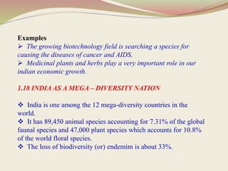Examples
 The growing biotechnology field is searching a species for
causing the diseases of cancer and AIDS.
 Medicinal plants and herbs play a very important role in our
indian economic growth.
1.18 INDIA AS A MEGA – DIVERSITY NATION
 India is one among the 12 mega-diversity countries in the
world.
 It has 89,450 animal species accounting for 7.31% of the global
faunal species and 47,000 plant species which accounts for 10.8%
of the world floral species.
 The loss of biodiversity (or) endemim is about 33%.
 