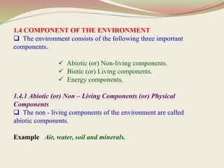 1.4 COMPONENT OF THE ENVIRONMENT
 The environment consists of the following three important
components.
 Abiotic (or) Non-living components.
 Biotic (or) Living components.
 Energy components.
1.4.1 Abiotic (or) Non – Living Components (or) Physical
Components
 The non - living components of the environment are called
abiotic components.
Example Air, water, soil and minerals.
 