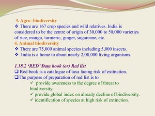 3. Agro- biodiversity
 There are 167 crop species and wild relatives. India is
considered to be the centre of origin of 30,000 to 50,000 varieties
of rice, mango, turmeric, ginger, sugarcane, etc.
4. Animal biodiversity
 There are 75,000 animal species including 5,000 insects.
 India is a home to about nearly 2,00,000 living organisms.
1.18.2 ‘RED’ Data book (or) Red list
 Red book is a catalogue of taxa facing risk of extinction.
The purpose of preparation of red list is to
 provide awareness to the degree of threat to
biodiversity.
 provide global index on already decline of biodiversity.
 identification of species at high risk of extinction.
 