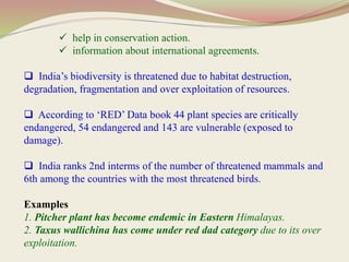  help in conservation action.
 information about international agreements.
 India’s biodiversity is threatened due to habitat destruction,
degradation, fragmentation and over exploitation of resources.
 According to ‘RED’ Data book 44 plant species are critically
endangered, 54 endangered and 143 are vulnerable (exposed to
damage).
 India ranks 2nd interms of the number of threatened mammals and
6th among the countries with the most threatened birds.
Examples
1. Pitcher plant has become endemic in Eastern Himalayas.
2. Taxus wallichina has come under red dad category due to its over
exploitation.
 