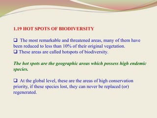 1.19 HOT SPOTS OF BIODIVERSITY
 The most remarkable and threatened areas, many of them have
been reduced to less than 10% of their original vegetation.
 These areas are called hotspots of biodiversity.
The hot spots are the geographic areas which possess high endemic
species.
 At the global level, these are the areas of high conservation
priority, if these species lost, they can never be replaced (or)
regenerated.
 