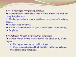 1.19.1 Criteria for recognising hot spots
 The richness of the endemic species is the primary criterion for
recognising hot spots.
 The hot spots should have a significant percentage of specialised
species.
 The site is under threat.
 It should contain important gene pools of plants of potentially
useful plants.
1.19.2 Reason for rich biodiversity in the tropics
 The followings are the reasons for the rich biodiversity in the
tropics.
 The tropics have a more stable climate.
 Warm temperatures and high humidity in the tropical areas
provide favorable conditions.
 