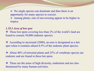  No single species can dominate and thus there is an
opportunity for many species to coexist.
 Among plants, rate of out-crossing appear to be higher in
tropics.
1.19.3 Area of hot spot
 These hot spots covering less than 2% of the world’s land are
found to contain 50,000 endemic species.
 According to myersetal (2000), an area is designated as a hot
spot when it contains atleast 0.5% of the endemic plant species.
 About 40% of terrestial plants and 25% of vertebrate species are
endemic and are found in these hot spots.
 These are the areas of high diversity, endemism and are also
threatened by many human activities.
 