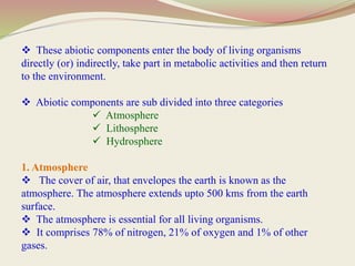  These abiotic components enter the body of living organisms
directly (or) indirectly, take part in metabolic activities and then return
to the environment.
 Abiotic components are sub divided into three categories
 Atmosphere
 Lithosphere
 Hydrosphere
1. Atmosphere
 The cover of air, that envelopes the earth is known as the
atmosphere. The atmosphere extends upto 500 kms from the earth
surface.
 The atmosphere is essential for all living organisms.
 It comprises 78% of nitrogen, 21% of oxygen and 1% of other
gases.
 