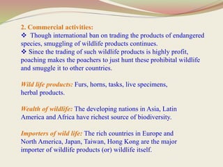 2. Commercial activities:
 Though international ban on trading the products of endangered
species, smuggling of wildlife products continues.
 Since the trading of such wildlife products is highly profit,
poaching makes the poachers to just hunt these prohibital wildlife
and smuggle it to other countries.
Wild life products: Furs, horns, tasks, live specimens,
herbal products.
Wealth of wildlife: The developing nations in Asia, Latin
America and Africa have richest source of biodiversity.
Importers of wild life: The rich countries in Europe and
North America, Japan, Taiwan, Hong Kong are the major
importer of wildlife products (or) wildlife itself.
 