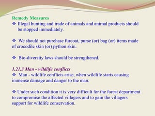 Remedy Measures
 Illegal hunting and trade of animals and animal products should
be stopped immediately.
 We should not purchase furcoat, purse (or) bag (or) items made
of crocodile skin (or) python skin.
 Bio-diversity laws should be strengthened.
1.21.3 Man - wildlife conflicts
 Man - wildlife conflicts arise, when wildlife starts causing
immense damage and danger to the man.
 Under such condition it is very difficult for the forest department
to compromise the affected villagers and to gain the villagers
support for wildlife conservation.
 