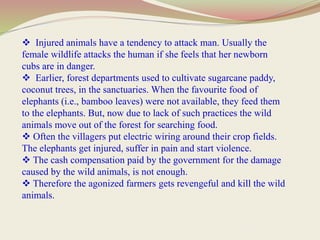  Injured animals have a tendency to attack man. Usually the
female wildlife attacks the human if she feels that her newborn
cubs are in danger.
 Earlier, forest departments used to cultivate sugarcane paddy,
coconut trees, in the sanctuaries. When the favourite food of
elephants (i.e., bamboo leaves) were not available, they feed them
to the elephants. But, now due to lack of such practices the wild
animals move out of the forest for searching food.
 Often the villagers put electric wiring around their crop fields.
The elephants get injured, suffer in pain and start violence.
 The cash compensation paid by the government for the damage
caused by the wild animals, is not enough.
 Therefore the agonized farmers gets revengeful and kill the wild
animals.
 