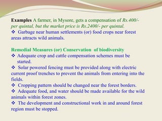 Examples A farmer, in Mysore, gets a compensation of Rs.400/-
per quintal, but the market price is Rs.2400/- per quintal.
 Garbage near human settlements (or) food crops near forest
areas attracts wild animals.
Remedial Measures (or) Conservation of biodiversity
 Adequate crop and cattle compensation schemes must be
started.
 Solar powered fencing must be provided along with electric
current proof trenches to prevent the animals from entering into the
fields.
 Cropping pattern should be changed near the forest borders.
 Adequate food, and water should be made available for the wild
animals within forest zones.
 The development and constructional work in and around forest
region must be stopped.
 