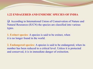 1.22 ENDAGERED AND ENDEMIC SPECIES OF INDIA
 According to International Union of Conservation of Nature and
Natural Resources (IUCN) the species are classified into various
types.
1. Extinct species: A species is said to be extinct, when
it is no longer found in the world.
2. Endangered species: A species is said to be endangered, when its
number has been reduced to a critical level. Unless it is protected
and conserved, it is in immediate danger of extinction.
 