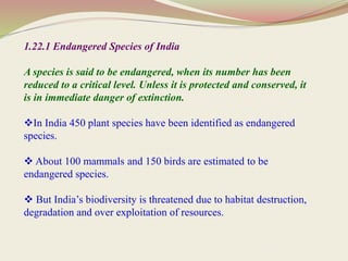 1.22.1 Endangered Species of India
A species is said to be endangered, when its number has been
reduced to a critical level. Unless it is protected and conserved, it
is in immediate danger of extinction.
In India 450 plant species have been identified as endangered
species.
 About 100 mammals and 150 birds are estimated to be
endangered species.
 But India’s biodiversity is threatened due to habitat destruction,
degradation and over exploitation of resources.
 