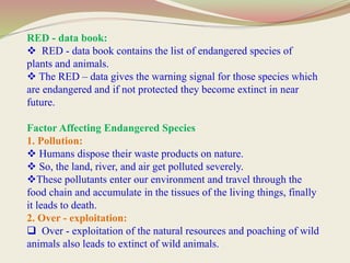 RED - data book:
 RED - data book contains the list of endangered species of
plants and animals.
 The RED – data gives the warning signal for those species which
are endangered and if not protected they become extinct in near
future.
Factor Affecting Endangered Species
1. Pollution:
 Humans dispose their waste products on nature.
 So, the land, river, and air get polluted severely.
These pollutants enter our environment and travel through the
food chain and accumulate in the tissues of the living things, finally
it leads to death.
2. Over - exploitation:
 Over - exploitation of the natural resources and poaching of wild
animals also leads to extinct of wild animals.
 
