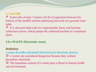 3. Land fills
 It provides at least 3 metres (10 ft) of separation between the
bottom of the landfill and the underlying bed rock (or) ground water
table.
 It is also provided with two impermeable liners and leachate
collection system, which pumps the collected leachate to a treatment
plant.
2.8 e-WASTE (Electronic waste)
Definition
e-waste describes discarded electrical (or) electronic devices.
 e-wastes are considered dangerous because they contain
hazardous chemicals.
 The hazardous content of e-waste pose a threat to human health
and environment.
 