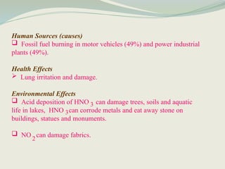 Human Sources (causes)
 Fossil fuel burning in motor vehicles (49%) and power industrial
plants (49%).
Health Effects
 Lung irritation and damage.
Environmental Effects
 Acid deposition of HNO can damage trees, soils and aquatic
life in lakes, HNO can corrode metals and eat away stone on
buildings, statues and monuments.
 NO can damage fabrics.
3
3
2
 