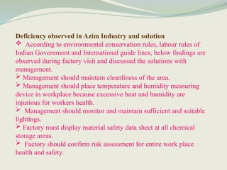 Deficiency observed in Azim Industry and solution
 According to environmental conservation rules, labour rules of
Indian Government and International guide lines, below findings are
observed during factory visit and discussed the solutions with
management.
 Management should maintain cleanliness of the area.
 Management should place temperature and humidity measuring
device in workplace because excessive heat and humidity are
injurious for workers health.
 Management should monitor and maintain sufficient and suitable
lightings.
 Factory must display material safety data sheet at all chemical
storage areas.
 Factory should confirm risk assessment for entire work place
health and safety.
 
