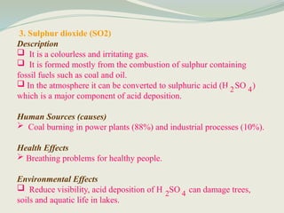 3. Sulphur dioxide (SO2)
Description
 It is a colourless and irritating gas.
 It is formed mostly from the combustion of sulphur containing
fossil fuels such as coal and oil.
 In the atmosphere it can be converted to sulphuric acid (H SO )
which is a major component of acid deposition.
Human Sources (causes)
 Coal burning in power plants (88%) and industrial processes (10%).
Health Effects
 Breathing problems for healthy people.
Environmental Effects
 Reduce visibility, acid deposition of H SO can damage trees,
soils and aquatic life in lakes.
2 4
2 4
 