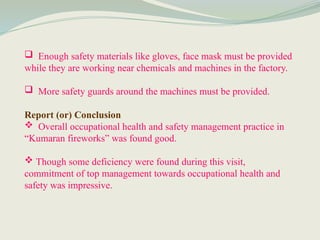  Enough safety materials like gloves, face mask must be provided
while they are working near chemicals and machines in the factory.
 More safety guards around the machines must be provided.
Report (or) Conclusion
 Overall occupational health and safety management practice in
“Kumaran fireworks” was found good.
 Though some deficiency were found during this visit,
commitment of top management towards occupational health and
safety was impressive.
 