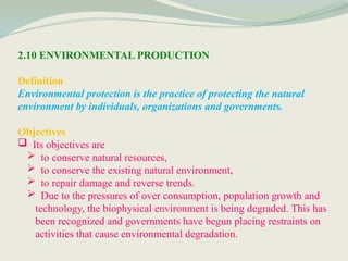 2.10 ENVIRONMENTAL PRODUCTION
Definition
Environmental protection is the practice of protecting the natural
environment by individuals, organizations and governments.
Objectives
 Its objectives are
 to conserve natural resources,
 to conserve the existing natural environment,
 to repair damage and reverse trends.
 Due to the pressures of over consumption, population growth and
technology, the biophysical environment is being degraded. This has
been recognized and governments have begun placing restraints on
activities that cause environmental degradation.
 