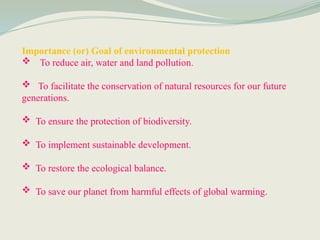 Importance (or) Goal of environmental protection
 To reduce air, water and land pollution.
 To facilitate the conservation of natural resources for our future
generations.
 To ensure the protection of biodiversity.
 To implement sustainable development.
 To restore the ecological balance.
 To save our planet from harmful effects of global warming.
 