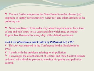  The Act further empowers the State Board to order closure (or)
stoppage of supply (or) electricity, water (or) any other services to the
polluting unit.
 Non-compliance of the order may attract imprisonment for a term
of one and half years to six years and fine which may extend to
Rupees five thousand for every day, if the default continues.
2.10.3 Air (Prevention and Control of Pollution) Act, 1981
 This Act was enacted in the Conference held at Stockholm in
1972.
 It deals with the problems relating to air pollution.
 It envisages the establishment of Central and State Control Boards
endowed with absolute powers to monitor air quality and pollution
control.
 