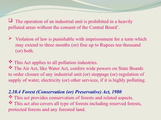  The operation of an industrial unit is prohibited in a heavily
polluted areas without the consent of the Central Board’.
 Violation of law is punishable with imprisonment for a term which
may extend to three months (or) fine up to Rupees ten thousand
(or) both.
 This Act applies to all pollution industries.
 The Air Act, like Water Act, confers wide powers on State Boards
to order closure of any industrial unit (or) stoppage (or) regulation of
supply of water, electricity (or) other services, if it is highly polluting.
2.10.4 Forest (Conservation (or) Preservative) Act, 1980
 This act provides conservation of forests and related aspects.
 This act also covers all type of forests including reserved forests,
protected forests and any forested land.
 