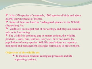  It has 350 species of mammals, 1200 species of birds and about
20,000 known species of insects.
 Some of them are listed as ‘endangered species’ in the Wildlife
(Protection) Act.
 Wildlife is an integral part of our ecology and plays an essential
role in its functioning.
 The wildlife is declining due to human actions, the wildlife
products - skins, furs, feathers, ivory etc., have decimated the
populations of many species. Wildlife populations are regularly
monitored and management strategies formulated to protect them.
Objectives of the wildlife act
 to maintain essential ecological processes and life-
supporting systems,
 