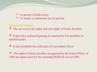  to preserve biodiversity,
 to ensure a continuous use of species.
Important features
 The act covers the rights and non-rights of forest dwellers.
 It provides restricted grazing in sanctuaries but prohibits in
national parks.
 It also prohibits the collection of non-timber forest.
 The rights of forest dwellers recognized by the Forest Policy of
1988 are taken away by the Amended Wild life Act of 1991.
 