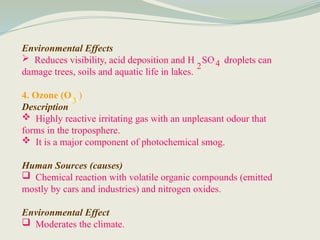 Environmental Effects
 Reduces visibility, acid deposition and H SO droplets can
damage trees, soils and aquatic life in lakes.
4. Ozone (O )
Description
 Highly reactive irritating gas with an unpleasant odour that
forms in the troposphere.
 It is a major component of photochemical smog.
Human Sources (causes)
 Chemical reaction with volatile organic compounds (emitted
mostly by cars and industries) and nitrogen oxides.
Environmental Effect
 Moderates the climate.
2 4
3
 