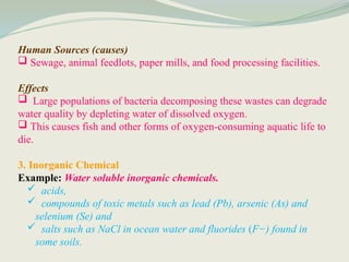 Human Sources (causes)
 Sewage, animal feedlots, paper mills, and food processing facilities.
Effects
 Large populations of bacteria decomposing these wastes can degrade
water quality by depleting water of dissolved oxygen.
 This causes fish and other forms of oxygen-consuming aquatic life to
die.
3. Inorganic Chemical
Example: Water soluble inorganic chemicals.
 acids,
 compounds of toxic metals such as lead (Pb), arsenic (As) and
selenium (Se) and
 salts such as NaCl in ocean water and fluorides (F−) found in
some soils.
 