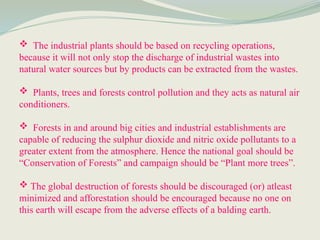  The industrial plants should be based on recycling operations,
because it will not only stop the discharge of industrial wastes into
natural water sources but by products can be extracted from the wastes.
 Plants, trees and forests control pollution and they acts as natural air
conditioners.
 Forests in and around big cities and industrial establishments are
capable of reducing the sulphur dioxide and nitric oxide pollutants to a
greater extent from the atmosphere. Hence the national goal should be
“Conservation of Forests” and campaign should be “Plant more trees”.
 The global destruction of forests should be discouraged (or) atleast
minimized and afforestation should be encouraged because no one on
this earth will escape from the adverse effects of a balding earth.
 