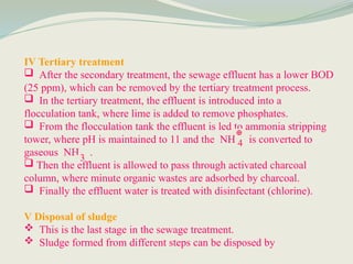 IV Tertiary treatment
 After the secondary treatment, the sewage effluent has a lower BOD
(25 ppm), which can be removed by the tertiary treatment process.
 In the tertiary treatment, the effluent is introduced into a
flocculation tank, where lime is added to remove phosphates.
 From the flocculation tank the effluent is led to ammonia stripping
tower, where pH is maintained to 11 and the NH is converted to
gaseous NH .
 Then the effluent is allowed to pass through activated charcoal
column, where minute organic wastes are adsorbed by charcoal.
 Finally the effluent water is treated with disinfectant (chlorine).
V Disposal of sludge
 This is the last stage in the sewage treatment.
 Sludge formed from different steps can be disposed by
4
3
⊕
 