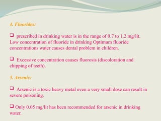 4. Fluorides:
 prescribed in drinking water is in the range of 0.7 to 1.2 mg/lit.
Low concentration of fluoride in drinking Optimum fluoride
concentrations water causes dental problem in children.
 Excessive concentration causes fluorosis (discoloration and
chipping of teeth).
5. Arsenic:
 Arsenic is a toxic heavy metal even a very small dose can result in
severe poisoning.
 Only 0.05 mg/lit has been recommended for arsenic in drinking
water.
 