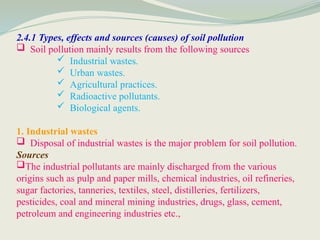 2.4.1 Types, effects and sources (causes) of soil pollution
 Soil pollution mainly results from the following sources
 Industrial wastes.
 Urban wastes.
 Agricultural practices.
 Radioactive pollutants.
 Biological agents.
1. Industrial wastes
 Disposal of industrial wastes is the major problem for soil pollution.
Sources
The industrial pollutants are mainly discharged from the various
origins such as pulp and paper mills, chemical industries, oil refineries,
sugar factories, tanneries, textiles, steel, distilleries, fertilizers,
pesticides, coal and mineral mining industries, drugs, glass, cement,
petroleum and engineering industries etc.,
 