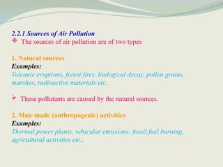 2.2.1 Sources of Air Pollution
 The sources of air pollution are of two types
1. Natural sources
Examples:
Volcanic eruptions, forest fires, biological decay, pollen grains,
marshes, radioactive materials etc.
 These pollutants are caused by the natural sources.
2. Man-made (anthropogenic) activities
Examples:
Thermal power plants, vehicular emissions, fossil fuel burning,
agricultural activities etc.,
 