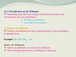 2.2.2 Classification of Air Pollutants
 Depending upon the form (origin) of pollutants present in the
environment, they are classified as
 Primary air pollutants.
 Secondary air pollutants.
1. Primary air pollutants
 Primary air pollutants are those emitted directly in the atmosphere
in harmful form.
Example CO, NO, SO , etc.,
Indoor Air Pollutants
 Indoor air pollutants are primary air pollutants.
 The most important indoor air pollutant is radon gas.
2
 