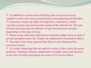  In addition to serious loss of hearing due to excessive noise,
impulsive noise also causes psychological and pathological disorders.
 Ultrasonic sound can affect the digestive, respiratory, cardio
vascular systems and semicircular canals of the internal ear. The rate
of heart beat may also be affected. It may decrease (or) increase
depending on the type of noise.
 Brain is also adversely affected by loud and sudden noise as that of
jet and aeroplane noise etc. People are subjected to Psychiatric illness.
 Recently it has been reported that blood is also thickened by
excessive noises.
 It is quite surprising that our optical system is also a prey for noise
pollution. Pupillary dilation, impairment of night vision and decrease
in the rate of colour perception are some of its severe effects.
 