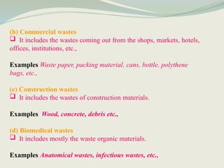 (b) Commercial wastes
 It includes the wastes coming out from the shops, markets, hotels,
offices, institutions, etc.,
Examples Waste paper, packing material, cans, bottle, polythene
bags, etc.,
(c) Construction wastes
 It includes the wastes of construction materials.
Examples Wood, concrete, debris etc.,
(d) Biomedical wastes
 It includes mostly the waste organic materials.
Examples Anatomical wastes, infectious wastes, etc.,
 
