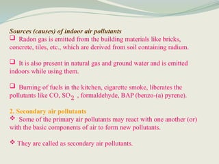 Sources (causes) of indoor air pollutants
 Radon gas is emitted from the building materials like bricks,
concrete, tiles, etc., which are derived from soil containing radium.
 It is also present in natural gas and ground water and is emitted
indoors while using them.
 Burning of fuels in the kitchen, cigarette smoke, liberates the
pollutants like CO, SO , formaldehyde, BAP (benzo-(a) pyrene).
2. Secondary air pollutants
 Some of the primary air pollutants may react with one another (or)
with the basic components of air to form new pollutants.
 They are called as secondary air pollutants.
2
 