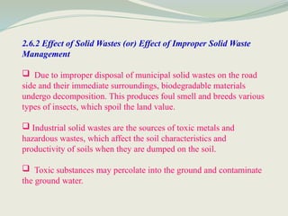 2.6.2 Effect of Solid Wastes (or) Effect of Improper Solid Waste
Management
 Due to improper disposal of municipal solid wastes on the road
side and their immediate surroundings, biodegradable materials
undergo decomposition. This produces foul smell and breeds various
types of insects, which spoil the land value.
 Industrial solid wastes are the sources of toxic metals and
hazardous wastes, which affect the soil characteristics and
productivity of soils when they are dumped on the soil.
 Toxic substances may percolate into the ground and contaminate
the ground water.
 