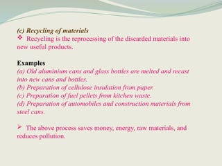 (c) Recycling of materials
 Recycling is the reprocessing of the discarded materials into
new useful products.
Examples
(a) Old aluminium cans and glass bottles are melted and recast
into new cans and bottles.
(b) Preparation of cellulose insulation from paper.
(c) Preparation of fuel pellets from kitchen waste.
(d) Preparation of automobiles and construction materials from
steel cans.
 The above process saves money, energy, raw materials, and
reduces pollution.
 