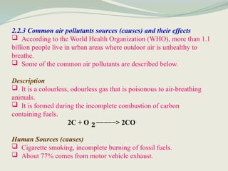 2.2.3 Common air pollutants sources (causes) and their effects
 According to the World Health Organization (WHO), more than 1.1
billion people live in urban areas where outdoor air is unhealthy to
breathe.
 Some of the common air pollutants are described below.
Description
 It is a colourless, odourless gas that is poisonous to air-breathing
animals.
 It is formed during the incomplete combustion of carbon
containing fuels.
2C + O −−−−−> 2CO
Human Sources (causes)
 Cigarette smoking, incomplete burning of fossil fuels.
 About 77% comes from motor vehicle exhaust.
2
 