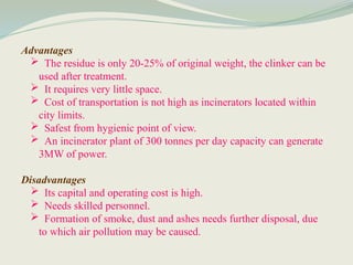 Advantages
 The residue is only 20-25% of original weight, the clinker can be
used after treatment.
 It requires very little space.
 Cost of transportation is not high as incinerators located within
city limits.
 Safest from hygienic point of view.
 An incinerator plant of 300 tonnes per day capacity can generate
3MW of power.
Disadvantages
 Its capital and operating cost is high.
 Needs skilled personnel.
 Formation of smoke, dust and ashes needs further disposal, due
to which air pollution may be caused.
 
