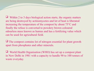  Within 2 to 3 days biological action starts, the organic matters
are being destroyed by actinomycetes and lot of heat is liberated
increasing the temperature of the compost by about 75°C and
finally the refuse is converted to powdery brown coloured
odourless mass known as humus and has a fertilizing value which
can be used for agricultural field.
 The compost contains lot of nitrogen essential for plant growth
apart from phosphates and other minerals.
 World Health Organisation (WHO) has set up a compost plant
in New Delhi in 1981 with a capacity to handle 90 to 100 tonnes of
waste everyday.
 