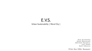 E.V.S.
Urban Sustainability | Worst City |
A j a y K u s h w a h a
A m e y D e s h m u k h
A k h i l e s h N a m b i a r
L a l i t K a d u
R o h i t M h a r a v
P i l l a i H o c C O A , R a s a y a n i
 