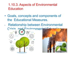 1.10.3. Aspects of Environmental
Education
• Goals, concepts and components of
the Educational Measures.
• Relationship between Environmental
Crisis and Environmental Education.
 