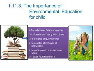 1.11.3. The Importance of
Environmental Education
for child
Foundation of future education
 children's are happy with others
 to develop enquiring minds
 to develop storehouse of
knowledge
 to participate in a sustainable
future.
It gives foundation for a
lifelong learning
 