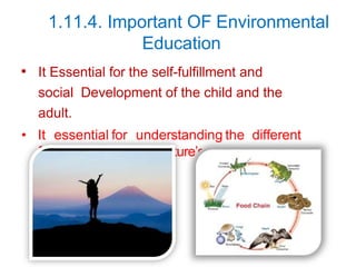 1.11.4. Important OF Environmental
Education
• It Essential for the self-fulfillment and
social Development of the child and the
adult.
• It essential for understanding the different
food chain and the nature’s ecological balance.
 